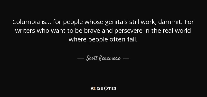 Columbia is ... for people whose genitals still work, dammit. For writers who want to be brave and persevere in the real world where people often fail. - Scott Kenemore