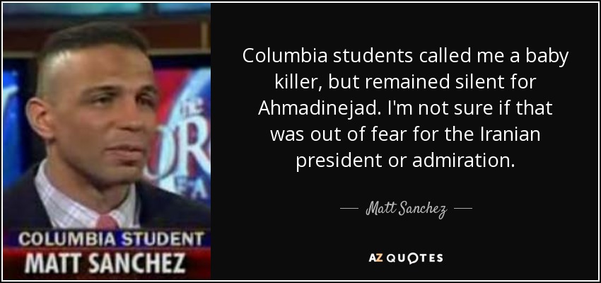 Columbia students called me a baby killer, but remained silent for Ahmadinejad. I'm not sure if that was out of fear for the Iranian president or admiration. - Matt Sanchez