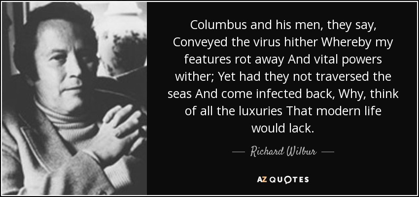 Columbus and his men, they say, Conveyed the virus hither Whereby my features rot away And vital powers wither; Yet had they not traversed the seas And come infected back, Why, think of all the luxuries That modern life would lack. - Richard Wilbur