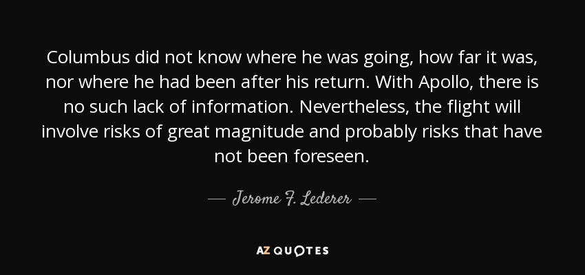 Columbus did not know where he was going, how far it was, nor where he had been after his return. With Apollo, there is no such lack of information. Nevertheless, the flight will involve risks of great magnitude and probably risks that have not been foreseen. - Jerome F. Lederer