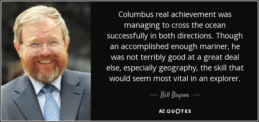 Columbus real achievement was managing to cross the ocean successfully in both directions. Though an accomplished enough mariner, he was not terribly good at a great deal else, especially geography, the skill that would seem most vital in an explorer. - Bill Bryson
