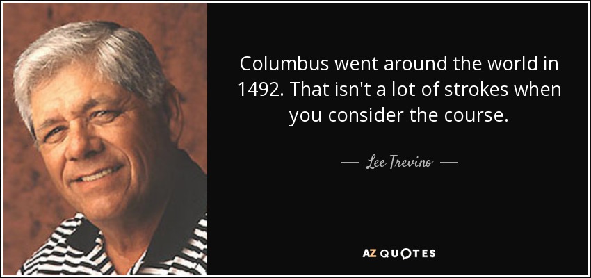Columbus went around the world in 1492. That isn't a lot of strokes when you consider the course. - Lee Trevino