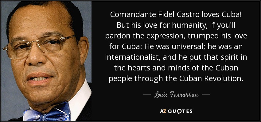 Comandante Fidel Castro loves Cuba! But his love for humanity, if you'll pardon the expression, trumped his love for Cuba: He was universal; he was an internationalist, and he put that spirit in the hearts and minds of the Cuban people through the Cuban Revolution. - Louis Farrakhan