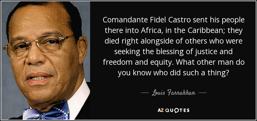 Comandante Fidel Castro sent his people there into Africa, in the Caribbean; they died right alongside of others who were seeking the blessing of justice and freedom and equity. What other man do you know who did such a thing? - Louis Farrakhan