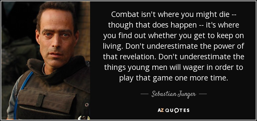 Combat isn't where you might die -- though that does happen -- it's where you find out whether you get to keep on living. Don't underestimate the power of that revelation. Don't underestimate the things young men will wager in order to play that game one more time. - Sebastian Junger