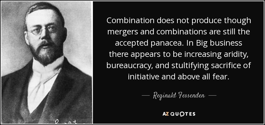 Combination does not produce though mergers and combinations are still the accepted panacea. In Big business there appears to be increasing aridity, bureaucracy, and stultifying sacrifice of initiative and above all fear. - Reginald Fessenden