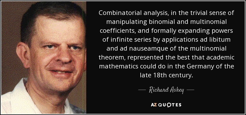 Combinatorial analysis, in the trivial sense of manipulating binomial and multinomial coefficients, and formally expanding powers of infinite series by applications ad libitum and ad nauseamque of the multinomial theorem, represented the best that academic mathematics could do in the Germany of the late 18th century. - Richard Askey