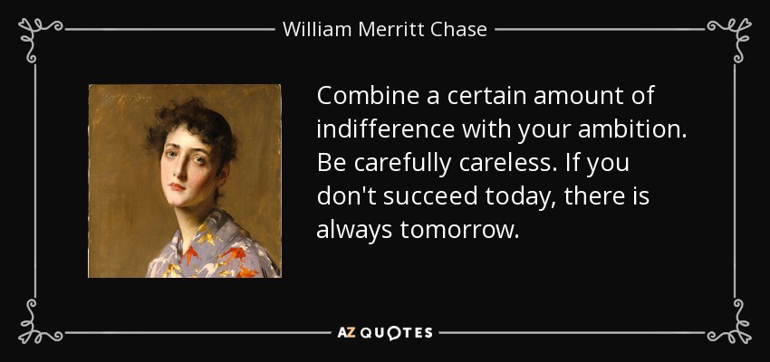 Combine a certain amount of indifference with your ambition. Be carefully careless. If you don't succeed today, there is always tomorrow. - William Merritt Chase
