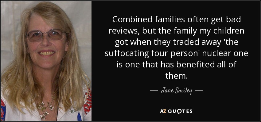 Combined families often get bad reviews, but the family my children got when they traded away 'the suffocating four-person' nuclear one is one that has benefited all of them. - Jane Smiley