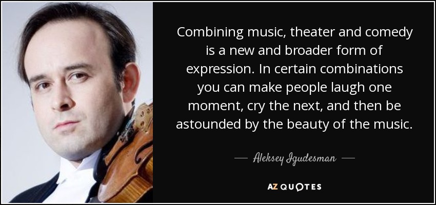Combining music, theater and comedy is a new and broader form of expression. In certain combinations you can make people laugh one moment, cry the next, and then be astounded by the beauty of the music. - Aleksey Igudesman