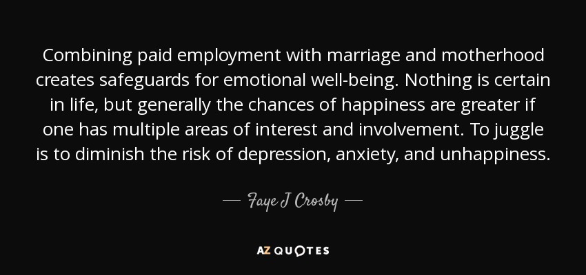 Combining paid employment with marriage and motherhood creates safeguards for emotional well-being. Nothing is certain in life, but generally the chances of happiness are greater if one has multiple areas of interest and involvement. To juggle is to diminish the risk of depression, anxiety, and unhappiness. - Faye J Crosby