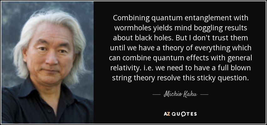 Combining quantum entanglement with wormholes yields mind boggling results about black holes. But I don't trust them until we have a theory of everything which can combine quantum effects with general relativity. i.e. we need to have a full blown string theory resolve this sticky question. - Michio Kaku