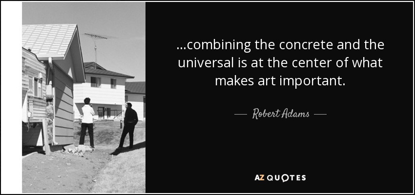 ...combining the concrete and the universal is at the center of what makes art important. - Robert Adams