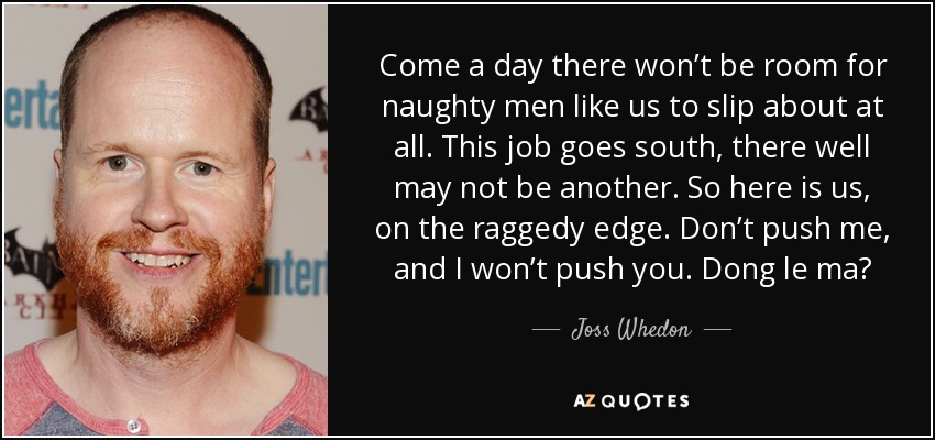 Come a day there won’t be room for naughty men like us to slip about at all. This job goes south, there well may not be another. So here is us, on the raggedy edge. Don’t push me, and I won’t push you. Dong le ma? - Joss Whedon