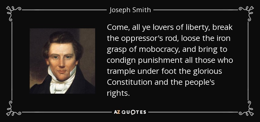 Come, all ye lovers of liberty, break the oppressor's rod, loose the iron grasp of mobocracy, and bring to condign punishment all those who trample under foot the glorious Constitution and the people's rights. - Joseph Smith, Jr.