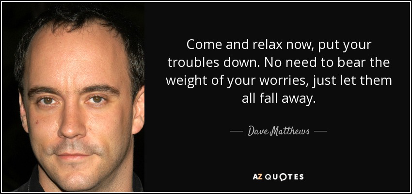 Come and relax now, put your troubles down. No need to bear the weight of your worries, just let them all fall away. - Dave Matthews