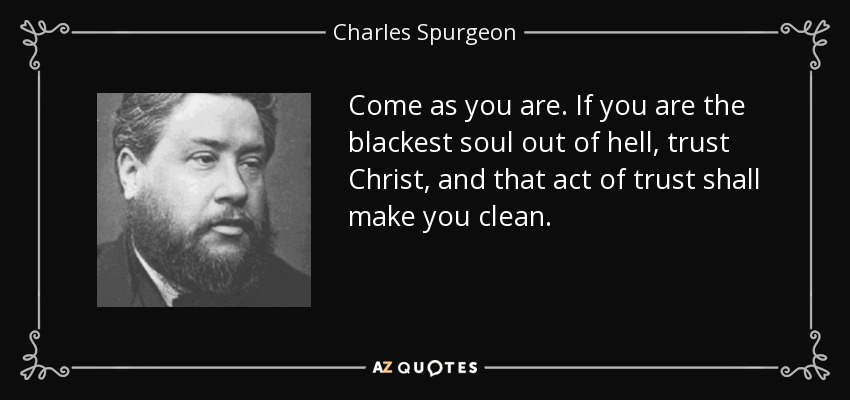 Come as you are. If you are the blackest soul out of hell, trust Christ, and that act of trust shall make you clean. - Charles Spurgeon