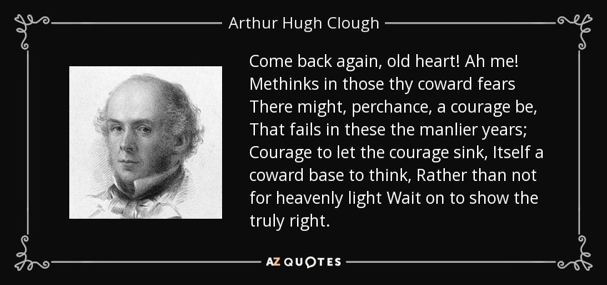 Come back again, old heart! Ah me! Methinks in those thy coward fears There might, perchance, a courage be, That fails in these the manlier years; Courage to let the courage sink, Itself a coward base to think, Rather than not for heavenly light Wait on to show the truly right. - Arthur Hugh Clough