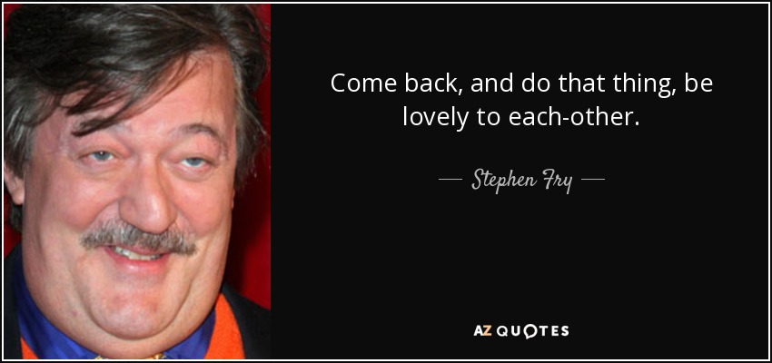 Come back, and do that thing, be lovely to each-other. - Stephen Fry