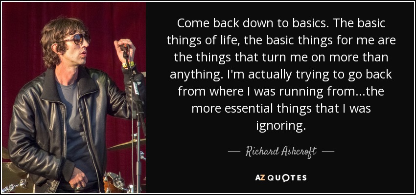 Come back down to basics. The basic things of life, the basic things for me are the things that turn me on more than anything. I'm actually trying to go back from where I was running from...the more essential things that I was ignoring. - Richard Ashcroft