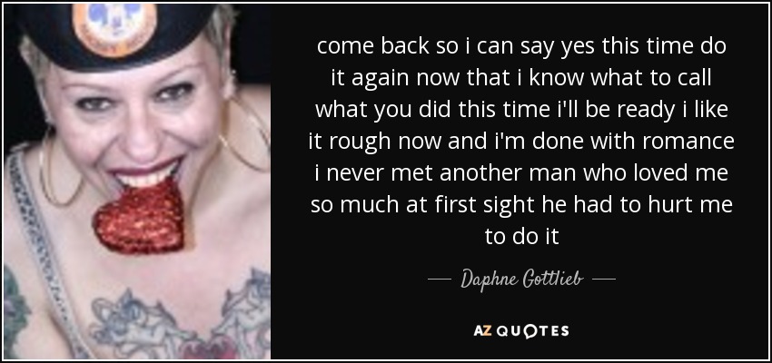 come back so i can say yes this time do it again now that i know what to call what you did this time i'll be ready i like it rough now and i'm done with romance i never met another man who loved me so much at first sight he had to hurt me to do it - Daphne Gottlieb