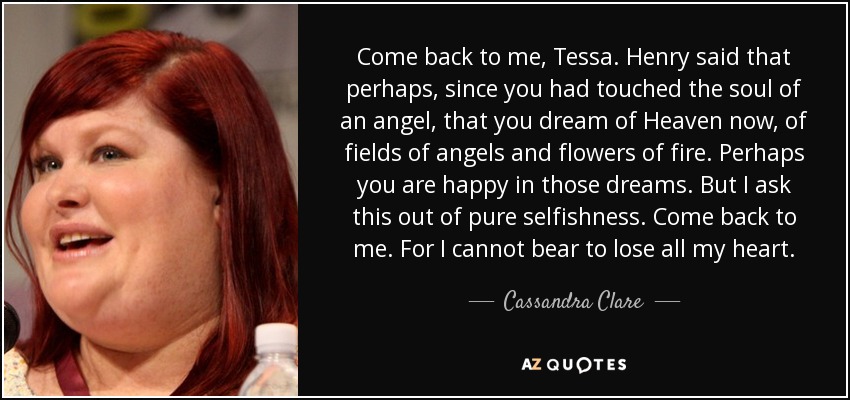 Come back to me, Tessa. Henry said that perhaps, since you had touched the soul of an angel, that you dream of Heaven now, of fields of angels and flowers of fire. Perhaps you are happy in those dreams. But I ask this out of pure selfishness. Come back to me. For I cannot bear to lose all my heart. - Cassandra Clare