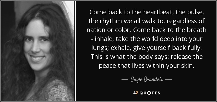 Come back to the heartbeat, the pulse, the rhythm we all walk to, regardless of nation or color. Come back to the breath - inhale, take the world deep into your lungs; exhale, give yourself back fully. This is what the body says: release the peace that lives within your skin. - Gayle Brandeis