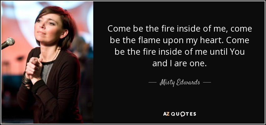 Come be the fire inside of me, come be the flame upon my heart. Come be the fire inside of me until You and I are one. - Misty Edwards