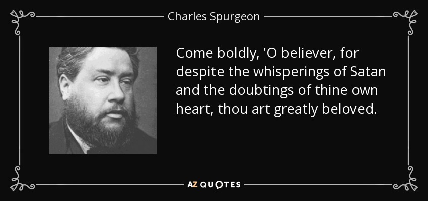 Come boldly, 'O believer, for despite the whisperings of Satan and the doubtings of thine own heart, thou art greatly beloved. - Charles Spurgeon