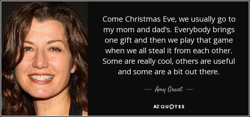 Come Christmas Eve, we usually go to my mom and dad's. Everybody brings one gift and then we play that game when we all steal it from each other. Some are really cool, others are useful and some are a bit out there. - Amy Grant