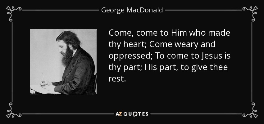 Come, come to Him who made thy heart; Come weary and oppressed; To come to Jesus is thy part; His part, to give thee rest. - George MacDonald