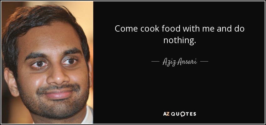 Come cook food with me and do nothing. - Aziz Ansari