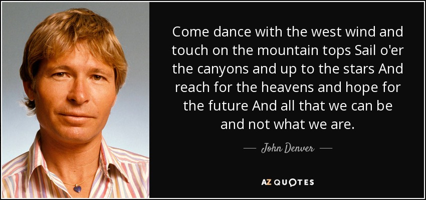 Come dance with the west wind and touch on the mountain tops Sail o'er the canyons and up to the stars And reach for the heavens and hope for the future And all that we can be and not what we are. - John Denver