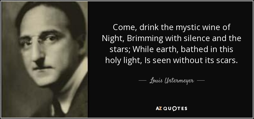 Come, drink the mystic wine of Night, Brimming with silence and the stars; While earth, bathed in this holy light, Is seen without its scars. - Louis Untermeyer