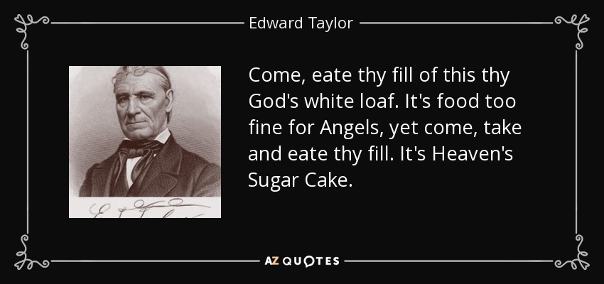 Come, eate thy fill of this thy God's white loaf. It's food too fine for Angels, yet come, take and eate thy fill. It's Heaven's Sugar Cake. - Edward Taylor