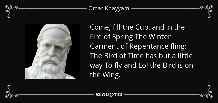 Come, fill the Cup, and in the Fire of Spring The Winter Garment of Repentance fling: The Bird of Time has but a little way To fly-and Lo! the Bird is on the Wing. - Omar Khayyam