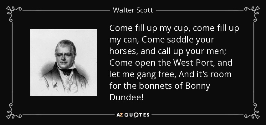 Come fill up my cup, come fill up my can, Come saddle your horses, and call up your men; Come open the West Port, and let me gang free, And it's room for the bonnets of Bonny Dundee! - Walter Scott