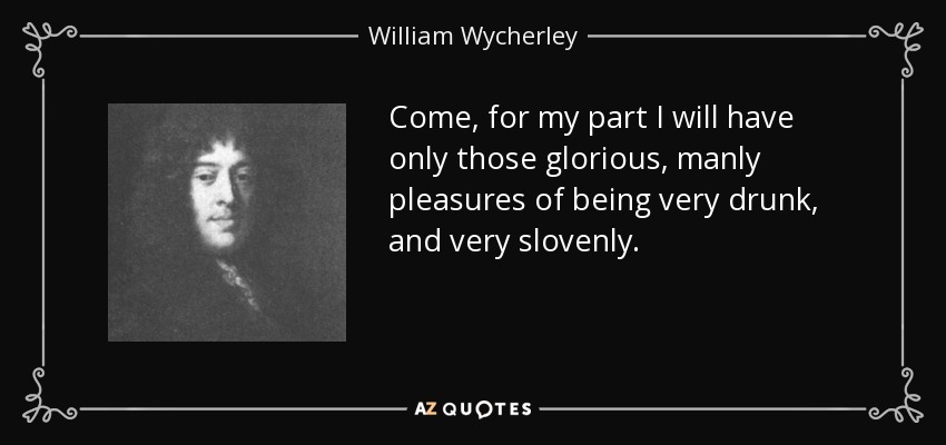 Come, for my part I will have only those glorious, manly pleasures of being very drunk, and very slovenly. - William Wycherley