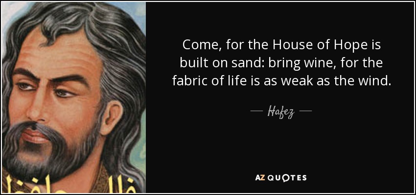 Come, for the House of Hope is built on sand: bring wine, for the fabric of life is as weak as the wind. - Hafez