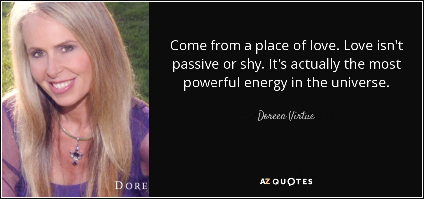 Come from a place of love. Love isn't passive or shy. It's actually the most powerful energy in the universe. - Doreen Virtue