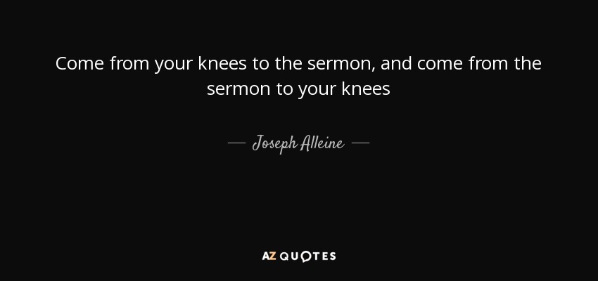 Come from your knees to the sermon, and come from the sermon to your knees - Joseph Alleine