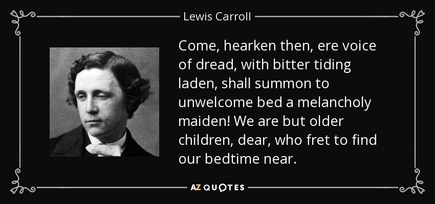 Come, hearken then, ere voice of dread, with bitter tiding laden, shall summon to unwelcome bed a melancholy maiden! We are but older children, dear, who fret to find our bedtime near. - Lewis Carroll