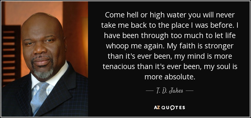 Come hell or high water you will never take me back to the place I was before. I have been through too much to let life whoop me again. My faith is stronger than it's ever been, my mind is more tenacious than it's ever been, my soul is more absolute. - T. D. Jakes