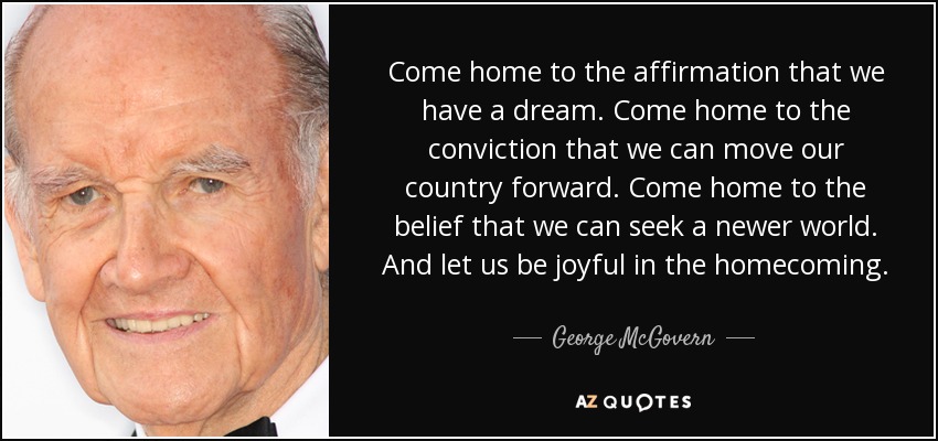Come home to the affirmation that we have a dream. Come home to the conviction that we can move our country forward. Come home to the belief that we can seek a newer world. And let us be joyful in the homecoming. - George McGovern