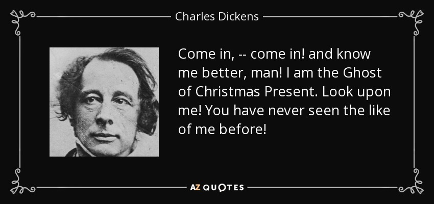Come in, -- come in! and know me better, man! I am the Ghost of Christmas Present. Look upon me! You have never seen the like of me before! - Charles Dickens