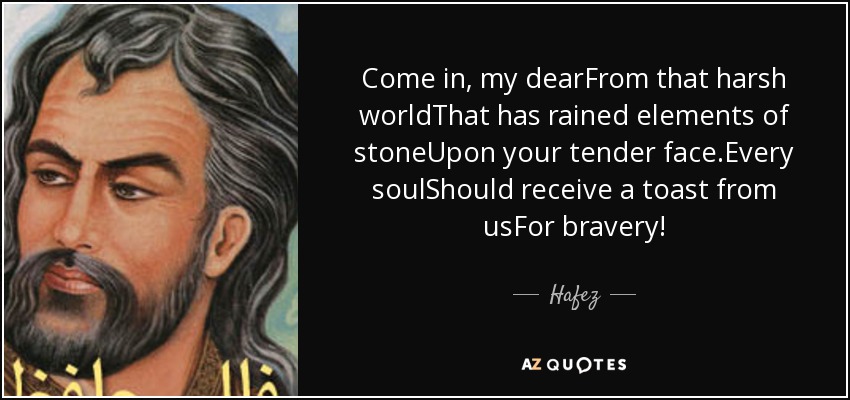 Come in, my dearFrom that harsh worldThat has rained elements of stoneUpon your tender face.Every soulShould receive a toast from usFor bravery! - Hafez