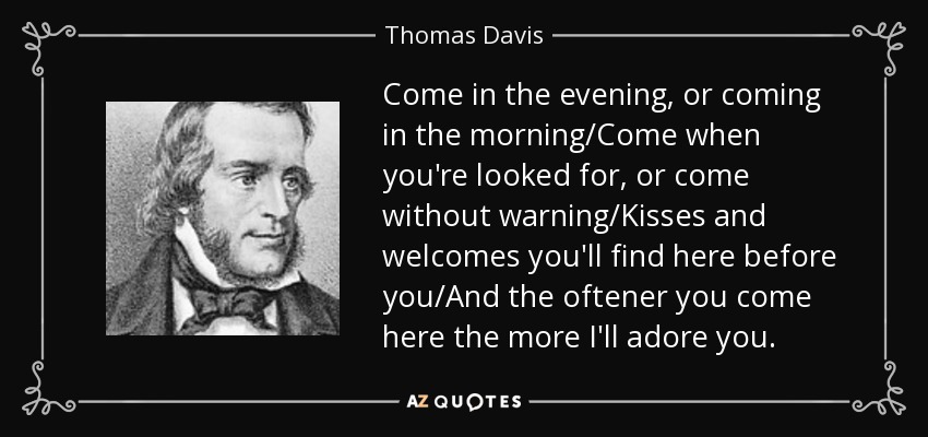 Come in the evening, or coming in the morning/Come when you're looked for, or come without warning/Kisses and welcomes you'll find here before you/And the oftener you come here the more I'll adore you. - Thomas Davis