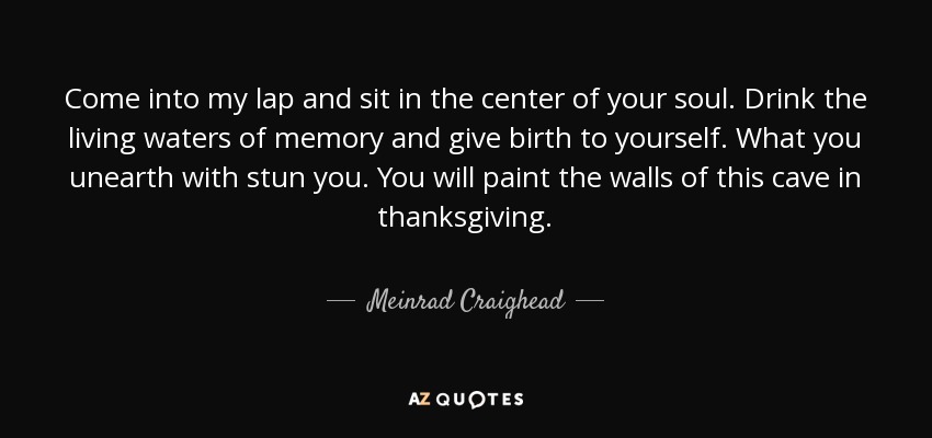Come into my lap and sit in the center of your soul. Drink the living waters of memory and give birth to yourself. What you unearth with stun you. You will paint the walls of this cave in thanksgiving. - Meinrad Craighead