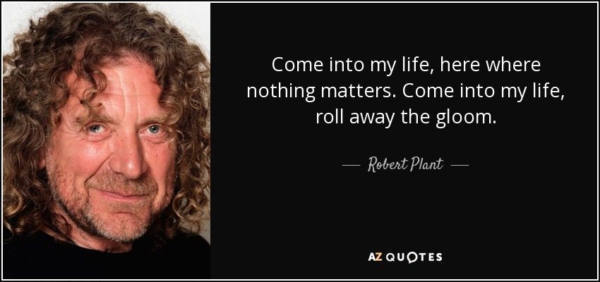 Come into my life, here where nothing matters. Come into my life, roll away the gloom. - Robert Plant