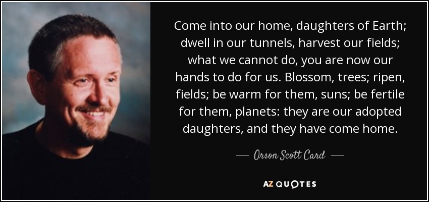 Come into our home, daughters of Earth; dwell in our tunnels, harvest our fields; what we cannot do, you are now our hands to do for us. Blossom, trees; ripen, fields; be warm for them, suns; be fertile for them, planets: they are our adopted daughters, and they have come home. - Orson Scott Card